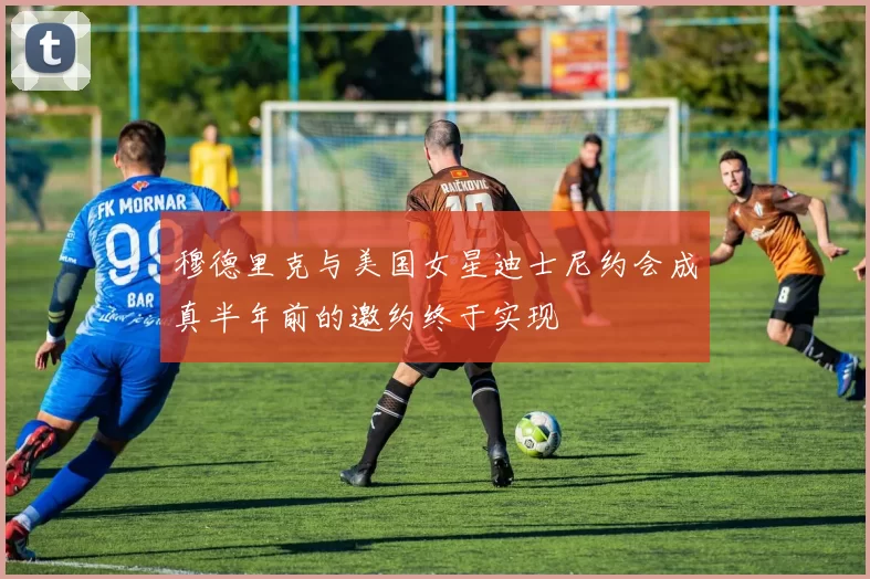 穆德里克与美国女星迪士尼约会成真半年前的邀约终于实现