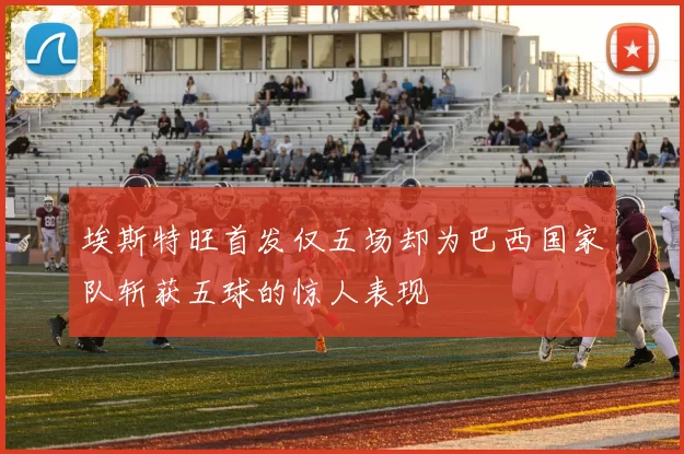 埃斯特旺首发仅五场却为巴西国家队斩获五球的惊人表现