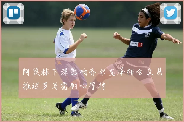 阿莫林下课影响齐尔克泽转会交易推迟罗马需耐心等待
