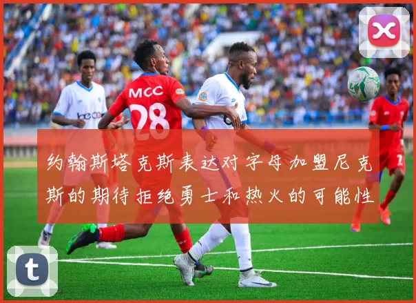 约翰斯塔克斯表达对字母加盟尼克斯的期待拒绝勇士和热火的可能性