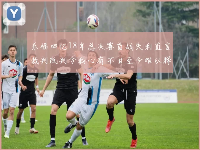 乐福回忆18年总决赛首战失利直言裁判改判令我心有不甘至今难以释怀