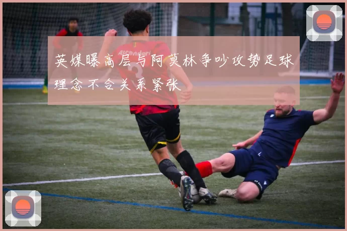 英媒曝高层与阿莫林争吵攻势足球理念不合关系紧张