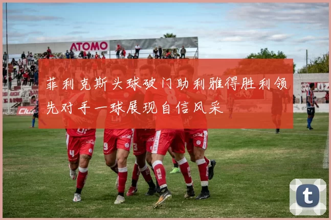 菲利克斯头球破门助利雅得胜利领先对手一球展现自信风采