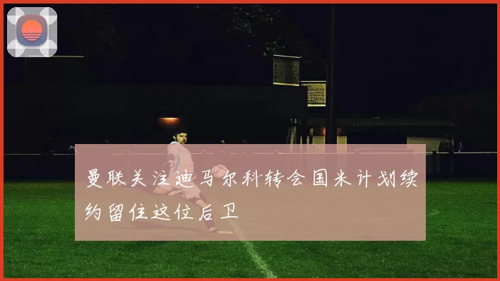 曼联关注迪马尔科转会国米计划续约留住这位后卫