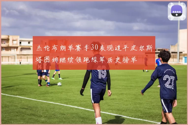 杰伦布朗单赛季30表现追平皮尔斯塔图姆继续领跑绿军历史榜单