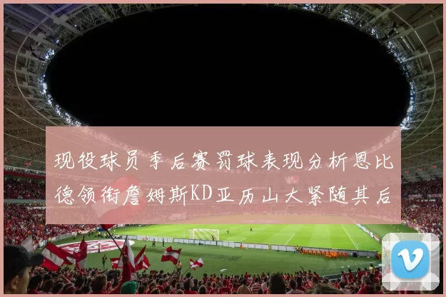 现役球员季后赛罚球表现分析恩比德领衔詹姆斯KD亚历山大紧随其后