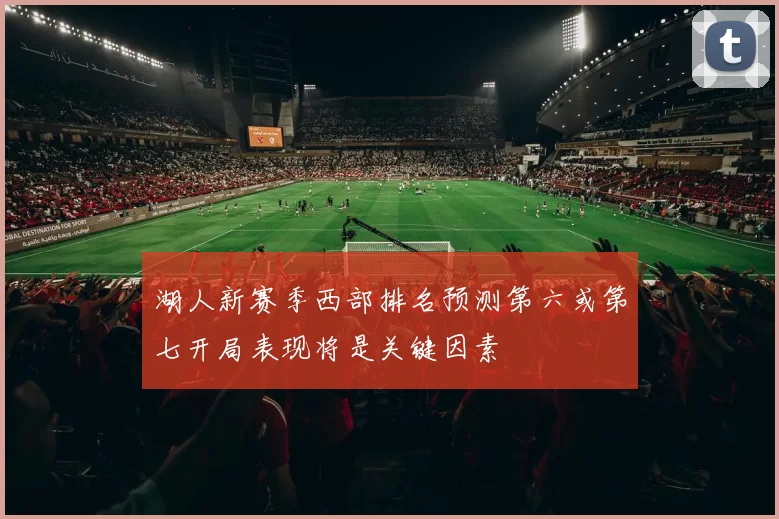 湖人新赛季西部排名预测第六或第七开局表现将是关键因素