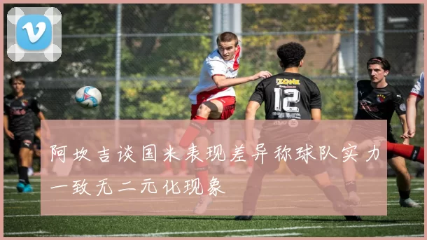 阿坎吉谈国米表现差异称球队实力一致无二元化现象