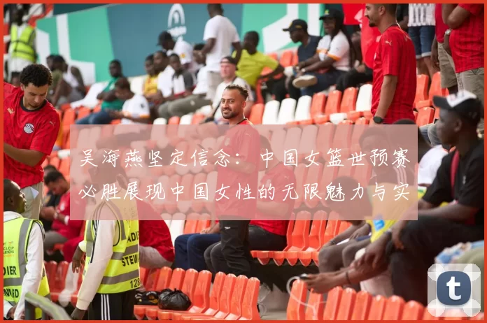 吴海燕坚定信念：中国女篮世预赛必胜展现中国女性的无限魅力与实力