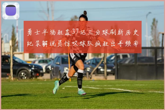 勇士半场狂轰37记三分球刷新历史纪录解说员惊叹球队疯狂出手频率