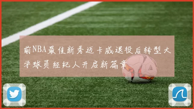 前NBA最佳新秀迈卡威退役后转型大学球员经纪人开启新篇章
