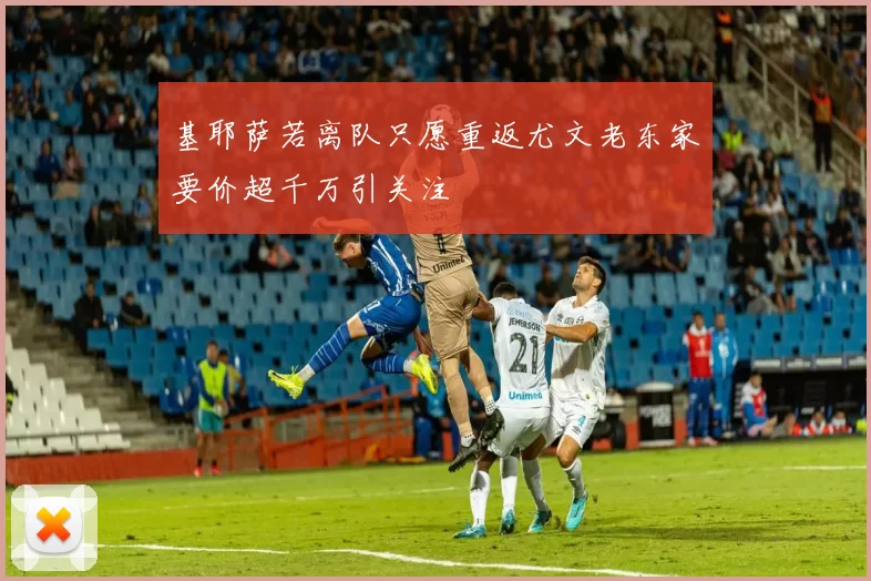 基耶萨若离队只愿重返尤文老东家要价超千万引关注