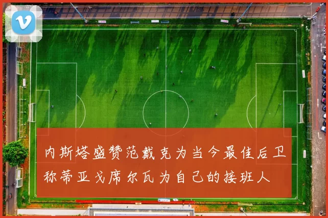 内斯塔盛赞范戴克为当今最佳后卫称蒂亚戈席尔瓦为自己的接班人