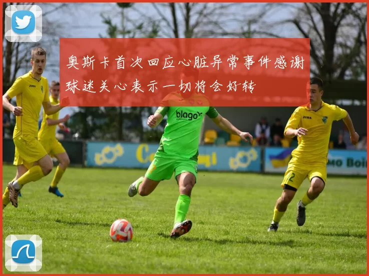 奥斯卡首次回应心脏异常事件感谢球迷关心表示一切将会好转