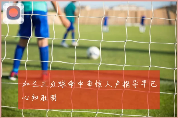 加兰三分球命中率惊人卢指导早已心知肚明