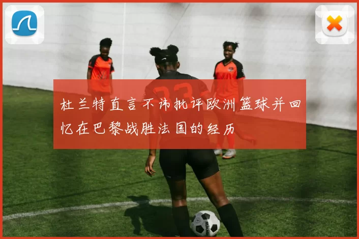 杜兰特直言不讳批评欧洲篮球并回忆在巴黎战胜法国的经历