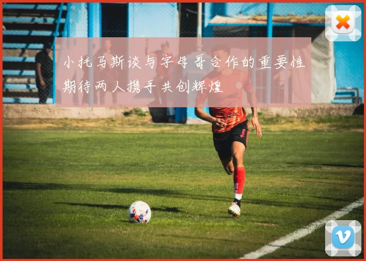 小托马斯谈与字母哥合作的重要性期待两人携手共创辉煌