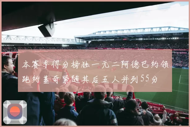 本赛季得分榜独一无二阿德巴约领跑约基奇紧随其后五人并列55分