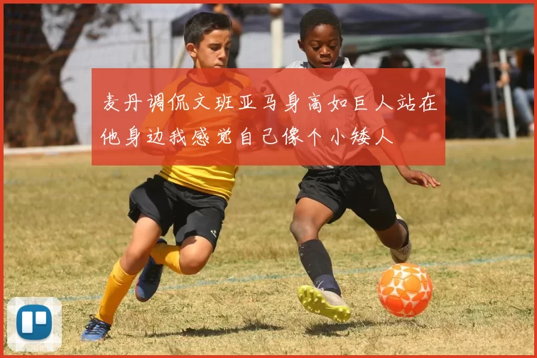 麦丹调侃文班亚马身高如巨人站在他身边我感觉自己像个小矮人