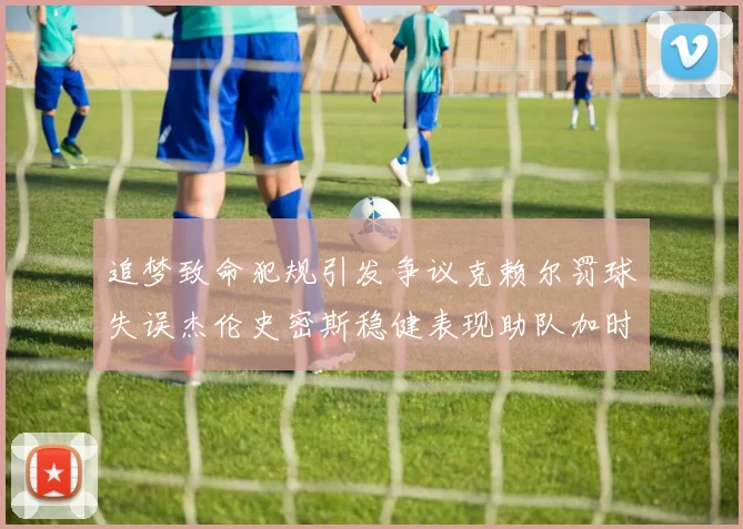 追梦致命犯规引发争议克赖尔罚球失误杰伦史密斯稳健表现助队加时逆袭