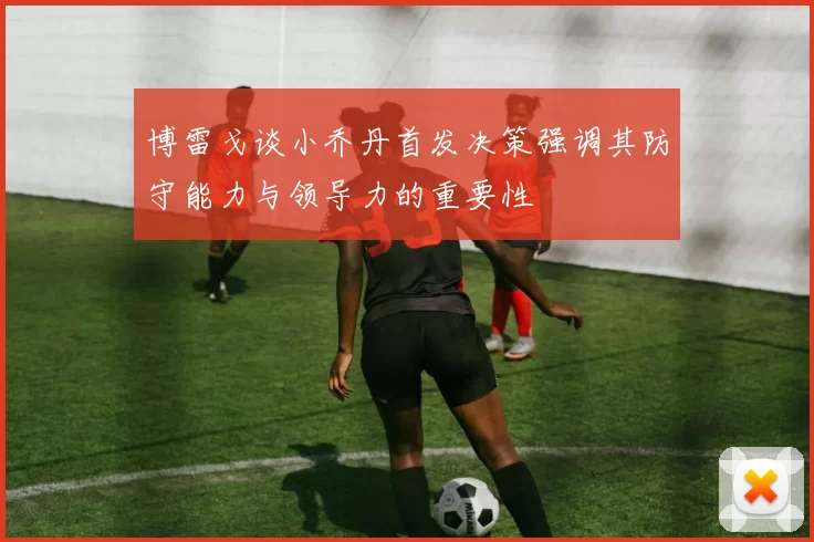 博雷戈谈小乔丹首发决策强调其防守能力与领导力的重要性